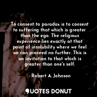 To consent to paradox is to consent to suffering that which is greater than the ego. The religious experience lies exactly at that point of insolubility where we feel we can proceed no further. This is an invitation to that which is greater than one's self.