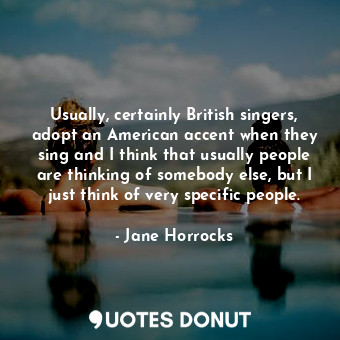 Usually, certainly British singers, adopt an American accent when they sing and I think that usually people are thinking of somebody else, but I just think of very specific people.