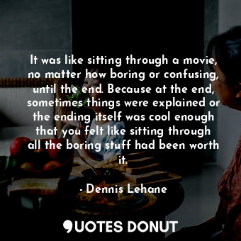 It was like sitting through a movie, no matter how boring or confusing, until the end. Because at the end, sometimes things were explained or the ending itself was cool enough that you felt like sitting through all the boring stuff had been worth it.