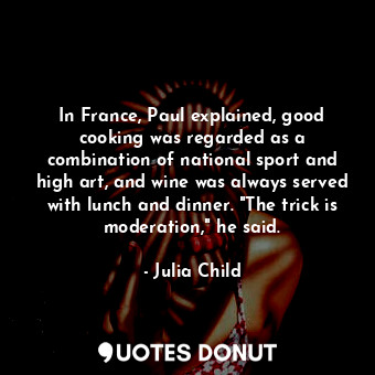 In France, Paul explained, good cooking was regarded as a combination of national sport and high art, and wine was always served with lunch and dinner. "The trick is moderation," he said.