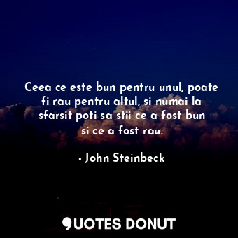 Ceea ce este bun pentru unul, poate fi rau pentru altul, si numai la sfarsit poti sa stii ce a fost bun si ce a fost rau.