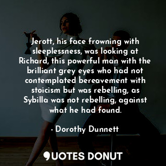 Jerott, his face frowning with sleeplessness, was looking at Richard, this powerful man with the brilliant grey eyes who had not contemplated bereavement with stoicism but was rebelling, as Sybilla was not rebelling, against what he had found.
