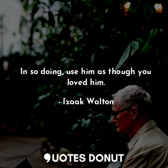 In so doing, use him as though you loved him.
