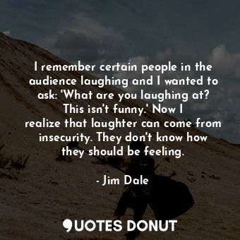 I remember certain people in the audience laughing and I wanted to ask: &#39;What are you laughing at? This isn&#39;t funny.&#39; Now I realize that laughter can come from insecurity. They don&#39;t know how they should be feeling.
