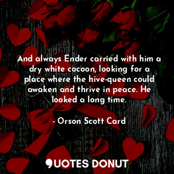 And always Ender carried with him a dry white cocoon, looking for a place where the hive-queen could awaken and thrive in peace. He looked a long time.