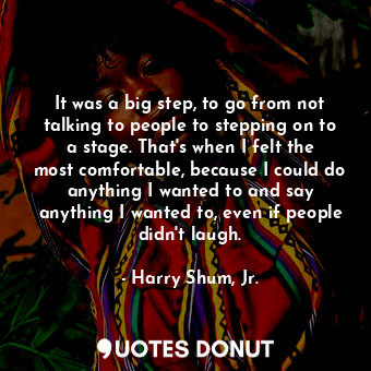 It was a big step, to go from not talking to people to stepping on to a stage. That&#39;s when I felt the most comfortable, because I could do anything I wanted to and say anything I wanted to, even if people didn&#39;t laugh.