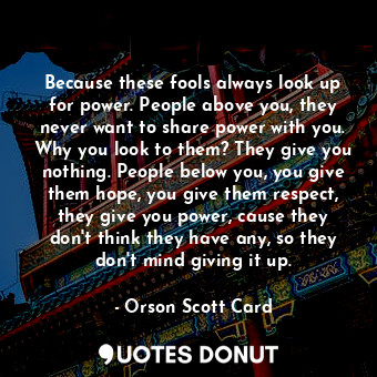 Because these fools always look up for power. People above you, they never want to share power with you. Why you look to them? They give you nothing. People below you, you give them hope, you give them respect, they give you power, cause they don't think they have any, so they don't mind giving it up.