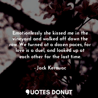 Emotionlessly she kissed me in the vineyard and walked off down the row. We turned at a dozen paces, for love is a duel, and looked up at each other for the last time.