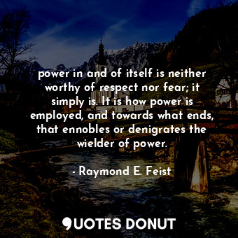 power in and of itself is neither worthy of respect nor fear; it simply is. It is how power is employed, and towards what ends, that ennobles or denigrates the wielder of power.