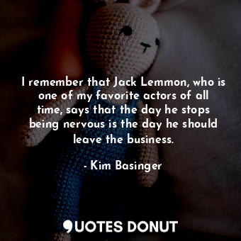 I remember that Jack Lemmon, who is one of my favorite actors of all time, says that the day he stops being nervous is the day he should leave the business.