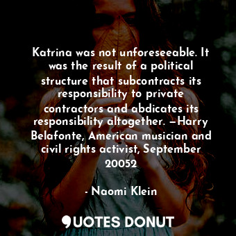 Katrina was not unforeseeable. It was the result of a political structure that subcontracts its responsibility to private contractors and abdicates its responsibility altogether. —Harry Belafonte, American musician and civil rights activist, September 20052