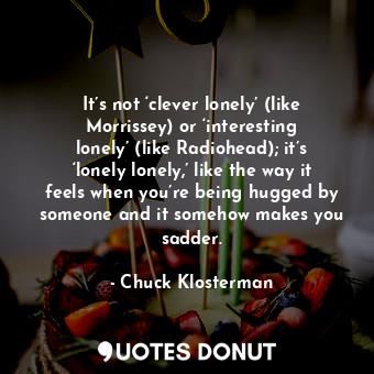 It’s not ‘clever lonely’ (like Morrissey) or ‘interesting lonely’ (like Radiohead); it’s ‘lonely lonely,’ like the way it feels when you’re being hugged by someone and it somehow makes you sadder.