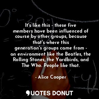 It&#39;s like this - these five members have been influenced of course by other groups, because that&#39;s where this generation&#39;s groups came from - an environment like the Beatles, the Rolling Stones, the Yardbirds, and The Who. People like that.