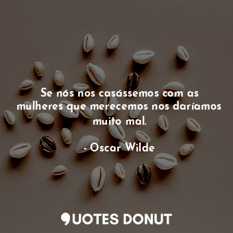 Se nós nos casássemos com as mulheres que merecemos nos daríamos muito mal.