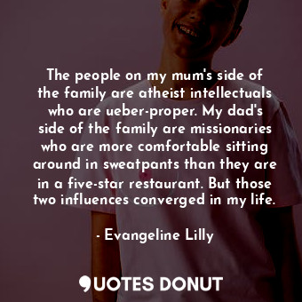 The people on my mum&#39;s side of the family are atheist intellectuals who are ueber-proper. My dad&#39;s side of the family are missionaries who are more comfortable sitting around in sweatpants than they are in a five-star restaurant. But those two influences converged in my life.