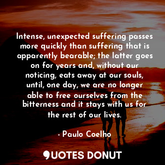 Intense, unexpected suffering passes more quickly than suffering that is apparently bearable; the latter goes on for years and, without our noticing, eats away at our souls, until, one day, we are no longer able to free ourselves from the bitterness and it stays with us for the rest of our lives.