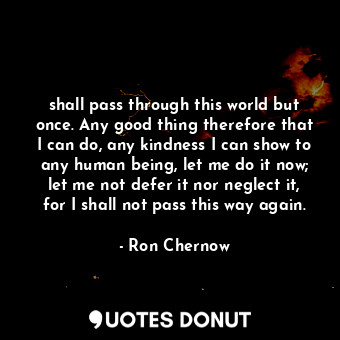 shall pass through this world but once. Any good thing therefore that I can do, any kindness I can show to any human being, let me do it now; let me not defer it nor neglect it, for I shall not pass this way again.