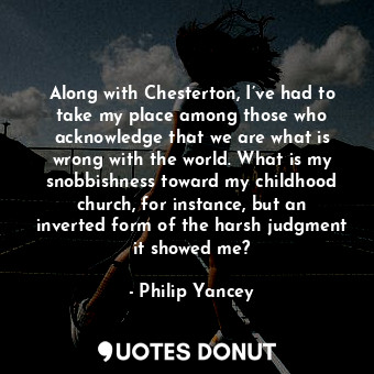 Along with Chesterton, I’ve had to take my place among those who acknowledge that we are what is wrong with the world. What is my snobbishness toward my childhood church, for instance, but an inverted form of the harsh judgment it showed me?