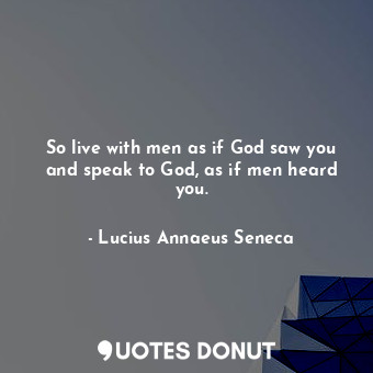 So live with men as if God saw you and speak to God, as if men heard you.