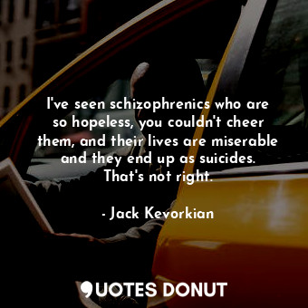 I&#39;ve seen schizophrenics who are so hopeless, you couldn&#39;t cheer them, and their lives are miserable and they end up as suicides. That&#39;s not right.