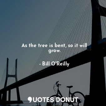As the tree is bent, so it will grow.