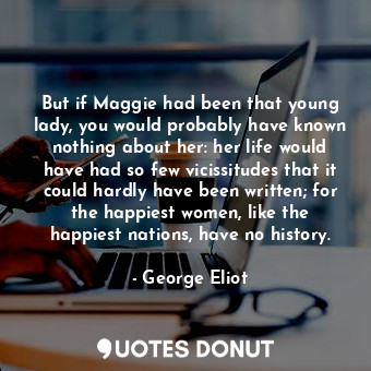 But if Maggie had been that young lady, you would probably have known nothing about her: her life would have had so few vicissitudes that it could hardly have been written; for the happiest women, like the happiest nations, have no history.