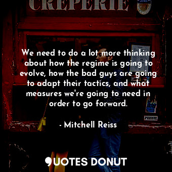 We need to do a lot more thinking about how the regime is going to evolve, how the bad guys are going to adapt their tactics, and what measures we&#39;re going to need in order to go forward.