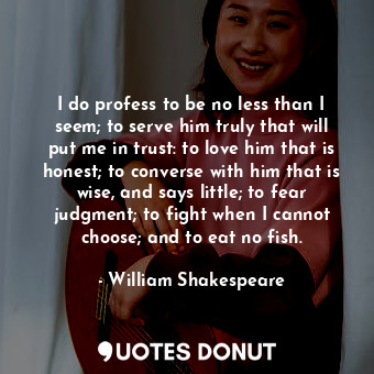 I do profess to be no less than I seem; to serve him truly that will put me in trust: to love him that is honest; to converse with him that is wise, and says little; to fear judgment; to fight when I cannot choose; and to eat no fish.