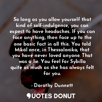 So long as you allow yourself that kind of self-indulgence, you can expect to have headaches. If you can face anything, then face up to the one basic fact in all this. You told Míkál once, in Thessalonika, that you have never loved anyone. That was a lie. You feel for Sybilla quite as much as she has always felt for you.