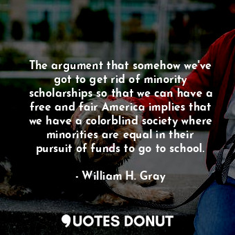 The argument that somehow we&#39;ve got to get rid of minority scholarships so that we can have a free and fair America implies that we have a colorblind society where minorities are equal in their pursuit of funds to go to school.