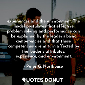 experiences and the environment. The model postulates that effective problem solving and performance can be explained by the leader’s basic competencies and that these competencies are in turn affected by the leader’s attributes, experience, and environment.