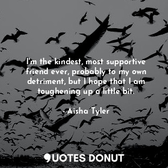 I&#39;m the kindest, most supportive friend ever, probably to my own detriment, but I hope that I am toughening up a little bit.