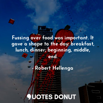 Fussing over food was important. It gave a shape to the day: breakfast, lunch, dinner; beginning, middle, end.
