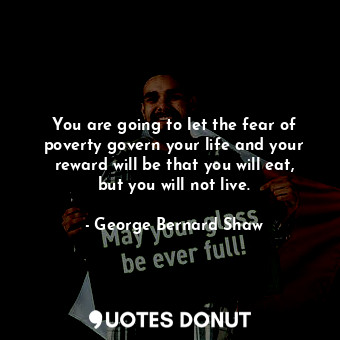 You are going to let the fear of poverty govern your life and your reward will be that you will eat, but you will not live.