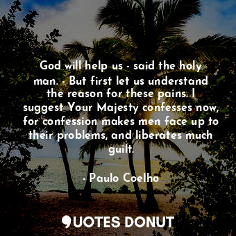 God will help us - said the holy man. - But first let us understand the reason for these pains. I suggest Your Majesty confesses now, for confession makes men face up to their problems, and liberates much guilt.