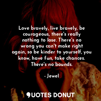 Love bravely, live bravely, be courageous, there&#39;s really nothing to lose. There&#39;s no wrong you can&#39;t make right again, so be kinder to yourself, you know, have fun, take chances. There&#39;s no bounds.