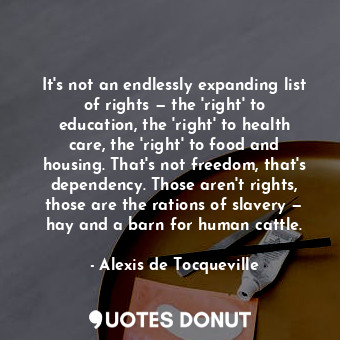 It's not an endlessly expanding list of rights — the 'right' to education, the 'right' to health care, the 'right' to food and housing. That's not freedom, that's dependency. Those aren't rights, those are the rations of slavery — hay and a barn for human cattle.