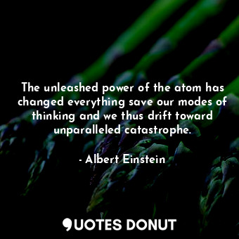 The unleashed power of the atom has changed everything save our modes of thinking and we thus drift toward unparalleled catastrophe.