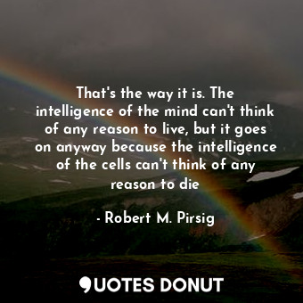 That's the way it is. The intelligence of the mind can't think of any reason to live, but it goes on anyway because the intelligence of the cells can't think of any reason to die
