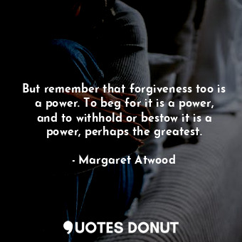  But remember that forgiveness too is a power. To beg for it is a power, and to w... - Margaret Atwood - Quotes Donut