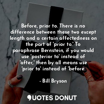 Before, prior to. There is no difference between these two except length and a certain affectedness on the part of 'prior to.' To paraphrase Bernstein, if you would use 'posterior to' instead of 'after,' then by all means use 'prior to' instead of 'before.
