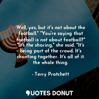 Well, yes, but it's not about the football." "You're saying that football is not about football?" "It's the sharing," she said. "It's being part of the crowd. It's chanting together. It's all of it. the whole thing.