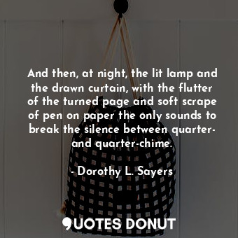 And then, at night, the lit lamp and the drawn curtain, with the flutter of the turned page and soft scrape of pen on paper the only sounds to break the silence between quarter- and quarter-chime.