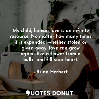 My child, human love is an infinite resource. No matter how many times it is expended, whether stolen or given away, love can grow again—like a flower from a bulb—and fill your heart.