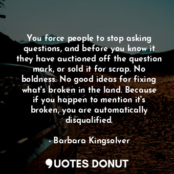 You force people to stop asking questions, and before you know it they have auctioned off the question mark, or sold it for scrap. No boldness. No good ideas for fixing what's broken in the land. Because if you happen to mention it's broken, you are automatically disqualified.