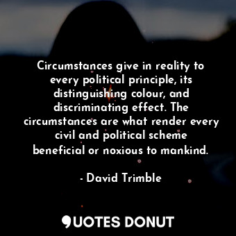 Circumstances give in reality to every political principle, its distinguishing colour, and discriminating effect. The circumstances are what render every civil and political scheme beneficial or noxious to mankind.