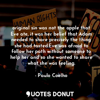 original sin was not the apple that Eve ate, it was her belief that Adam needed to share precisely the thing she had tasted.Eve was afraid to follow her path without someone to help her and so she wanted to share what she was feeling.