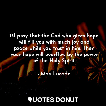 13I pray that the God who gives hope will fill you with much joy and peace while you trust in him. Then your hope will overflow by the power of the Holy Spirit.