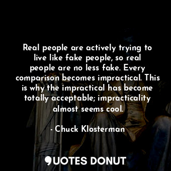 Real people are actively trying to live like fake people, so real people are no less fake. Every comparison becomes impractical. This is why the impractical has become totally acceptable; impracticality almost seems cool.
