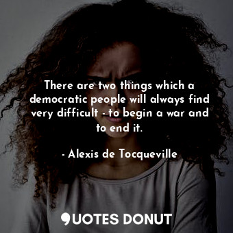 There are two things which a democratic people will always find very difficult - to begin a war and to end it.